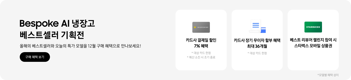 Bespoke AI 냉장고 베스트셀러 기획전, 올해의 베스트셀러와 오늘의 특가 모델을 12월 구매 혜택으로 만나보세요!, 2025.12.01~2025.12.31, 구매 혜택 보기,  회색 카드 아이콘, 카드사 결제일 할인 7% 혜택  흰색 영수증과 파란색 카드가 겹쳐있는 아이콘, 카드사 장기 무이자 할부 혜택 최대 36개월,   STARBUCKS 로고가 가운데 있는 초록색 카드 아이콘, 베스트 리뷰어 챌린지 참여 시 스타벅스 모바일 상품권,  모델별 혜택 상이