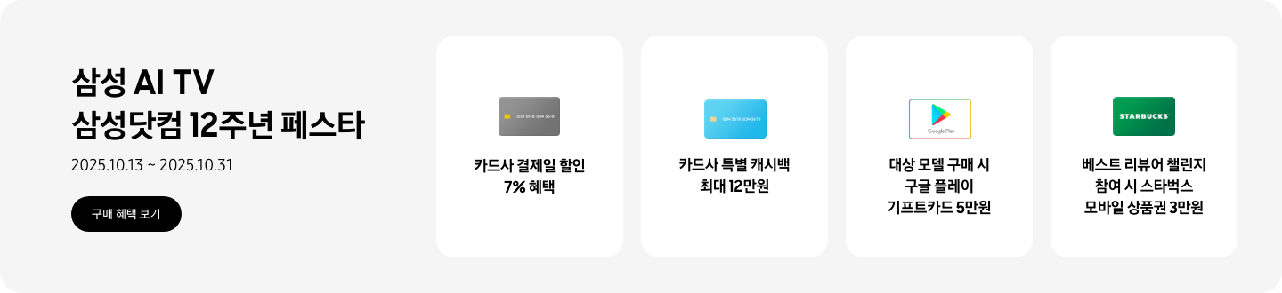 삼성 AI TV 삼성닷컴 12주년 페스타, 2025.10.13~2025.10.31 구매 혜택 보기.  회색 카드, 카드사 결제일 할인 7% 혜택  파란색 카드, 카드사 특별 캐시백 최대 12만원  구글 플레이 기프트 카드 아이콘, 대상 모델 구매 시 구글 플레이 기프트카드 5만원  초록색 스타벅스 카드 아이콘, 베스트 리뷰어 챌린지 참여 시 스타벅스 모바일 상품권 3만원  *모델별 혜택 상이.