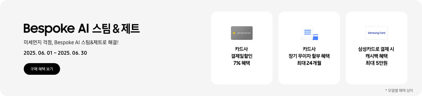 - Bespoke AI 스팀&제트, 미세먼지 걱정, Bespoke AI 스팀&제트로 해결! 2025.06.01 ~2025.06.30 구매 혜택 보기  - 회색 신용카드 아이콘, 카드사 결제일할인 7% 혜택  - 하얀색 영수증과 파란색 신용카드 아이콘, 카드사 장기 무이자 할부 혜택 최대 24개월   - 하얀색 삼성카드 아이콘, 삼성카드로 결제 시 캐시백 혜택 최대 5만원  모델별 혜택 상이