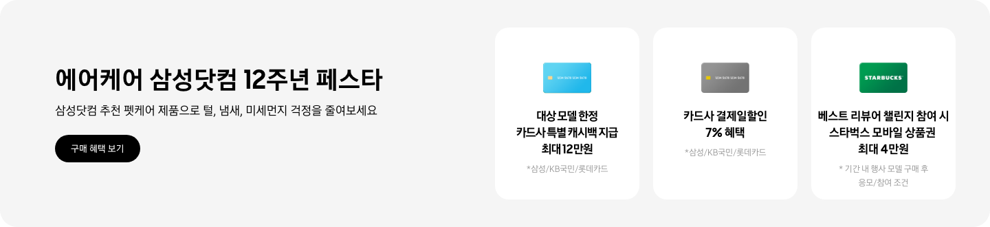 에어케어 삼성닷컴 12주년 페스타, 삼성닷컴 추천 펫케어 제품으로 털, 냄새, 미세먼지 걱정을 줄여보세요 2025.10.24 ~2025.10.31 구매 혜택 보기  - 파란색 카드와 캐시백 아이콘,  12주년 기념 결제 금액대별 캐시백 최대 50만원  - 아웃백 기프트 카드 아이콘, 12주년 기념 축하 메시지 작성 시 아웃백 기프트 카드 5만원  - 파란색 카드 아이콘, 대상 모델 한정 카드사 특별 캐시백 최대 12만원