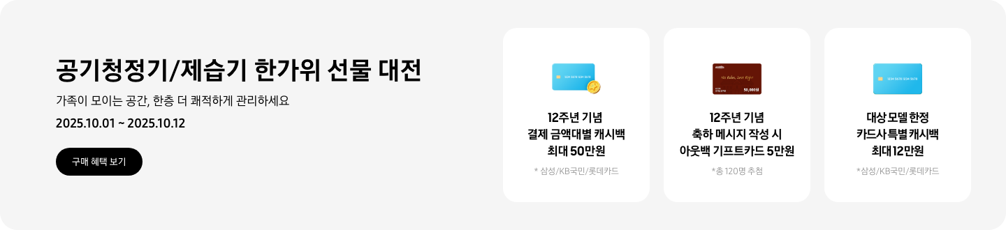 - 공기청정기/제습기 한가위 선물 대전, 삼성닷컴 추천 펫케어 제품으로 털, 냄새, 미세먼지 걱정을 줄여보세요 2025.10.01 ~2025.10.12 구매 혜택 보기  - 파란색 카드와 캐시백 아이콘,  12주년 기념 결제 금액대별 캐시백 최대 50만원  - 아웃백 기프트 카드 아이콘, 12주년 기념 축하 메시지 작성 시 아웃백 기프트 카드 5만원  - 파란색 카드 아이콘, 대상 모델 한정 카드사 특별 캐시백 최대 12만원