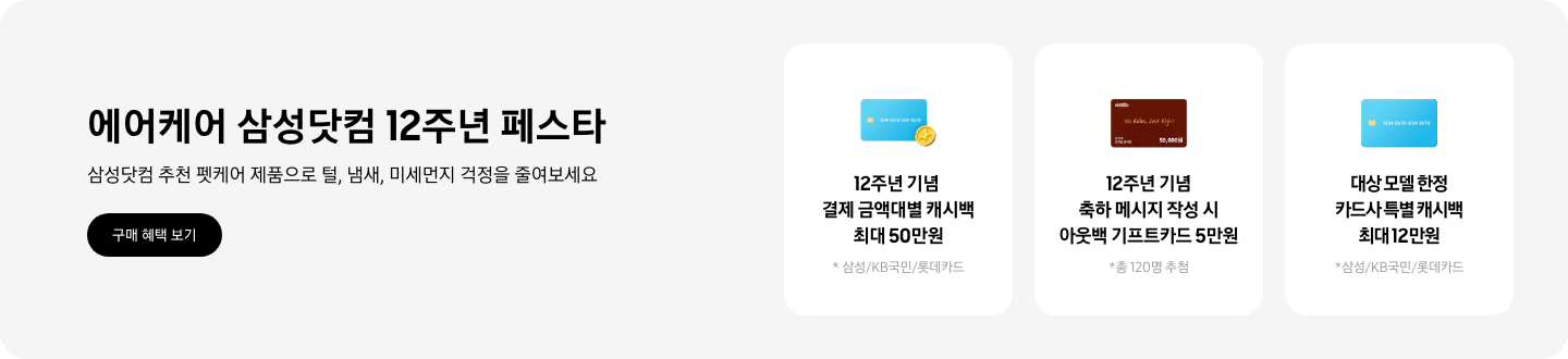 - 에어케어 삼성닷컴 12주년 페스타, 삼성닷컴 추천 펫케어 제품으로 털, 냄새, 미세먼지 걱정을 줄여보세요 2025.10.13 ~2025.10.31 구매 혜택 보기  - 파란색 카드와 캐시백 아이콘,  12주년 기념 결제 금액대별 캐시백 최대 50만원  - 아웃백 기프트 카드 아이콘, 12주년 기념 축하 메시지 작성 시 아웃백 기프트 카드 5만원  - 파란색 카드 아이콘, 대상 모델 한정 카드사 특별 캐시백 최대 12만원