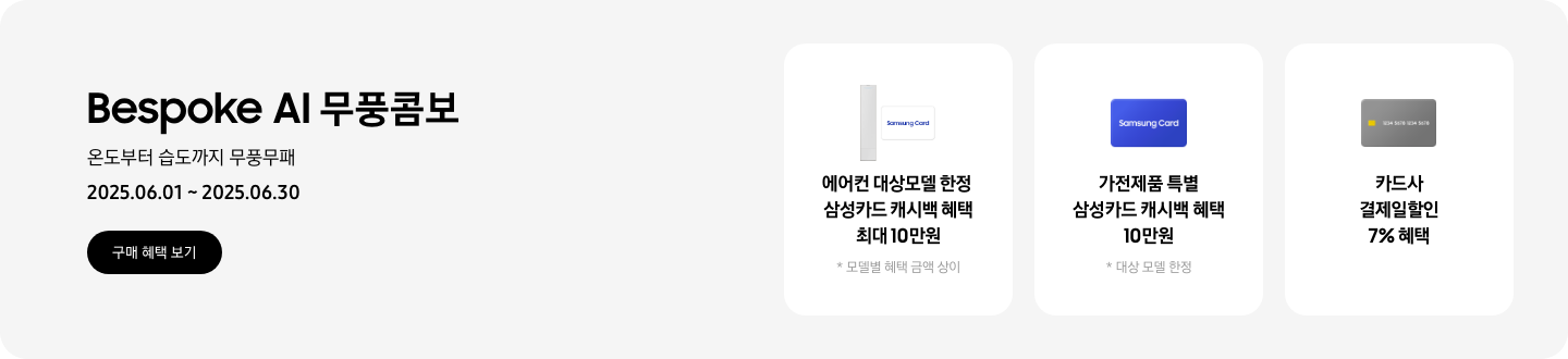[Bésp~óké Á~Í 무풍콤보, 온도부터 습도까지 무풍무패, 2025.06.01~2025.06.30, 구매 혜택 보기 1. 에어컨 대상모델 한정, 삼성카드 캐시백 혜택 최대10만원, 모델별 혜택 금액 상이 2. 가전제품 특별, 삼성카드 캐시백 혜택 최대10만원, 대상 모델 한정 3. 카드사 결제일할인 7% 혜택]