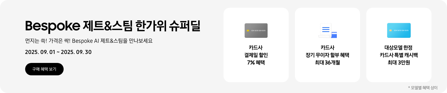 Bespoke 제트&스팀 한가위 슈퍼딜. 먼지는 쓱! 가격은 싹! Bespoke AI 제트&스팀을 만나보세요 2025.09.01~2025.09.30,  구매 혜택 보기, 회색 카드 아이콘, 카드사 결제일 할인 7% 혜택,  흰색 영수증과 파란색 카드가 겹쳐있는 아이콘, 카드사 장기 무이자 할부 혜택 최대 36개월,  파란색 카드 아이콘, 대상모델 한정 카드사 특별 캐시백 최대 3만원,   모델별 혜택 상이