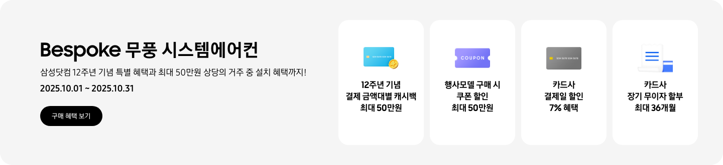 Bespoke 무풍 시스템에어컨, 삼성닷컴 12주년 기념 특별 혜택과 최대 50만원 상당의 거주 중 설치 혜택까지!, 2025.10.01~2025.10.31, 구매 혜택 보기  12주년 기념 결제 금액대별 캐시백 최대 50만원, 신용카드와 코인 아이콘  행사모델 구매 시 쿠폰 할인 최대 50만원, 쿠폰을 상징하는 아이콘  카드사 결제일 할인 7% 혜택, 신용카드를 상징하는 아이콘  카드사 장기 무이자 할부 최대 36개월, 신용카드와 카드명세서를 상징하는 아이콘