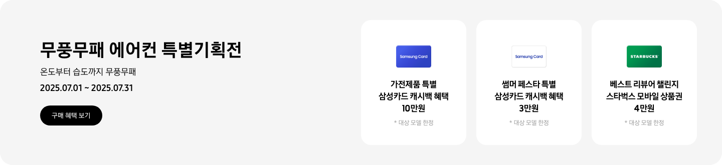 [무풍무패 에어컨 특별기획전, 온도부터 습도까지 무풍무패, 2025.07.01~2025.07.31, 구매 혜택 보기 가전제품 특별 삼성카드 캐시백 혜택 10만원, 대상 모델 한정, Sáms~úñg C~árd 이미지 썸머 페스타 특별 삼성카드 캐시백 혜택 3만원, 대상 모델 한정, 흰색 배경에 '~Sáms~úñg C~árd'~ 로고가 새겨져 있는 카드 베스트 리뷰어 챌린지 스타벅스 모바일 상품권 4만원, 대상 모델 한정, 스타벅스 로고가 새겨져 있는 카드]