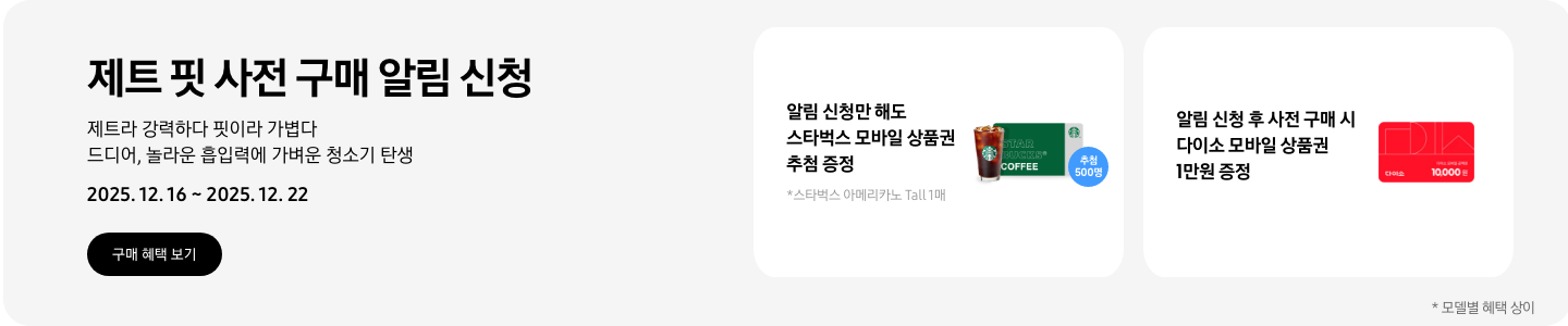 제트 핏 사전 구매 알림 신청. 제트라 강력하다 핏이라 가볍다 드디어, 놀라운 흡입력에 가벼운 청소기 탄생. 2025.12.16~2025.12.22  알림 신청만 해도 스타벅스 모바일 상품권 추첨 증정, *스타벅스 아메리카노 Tall 1매, 스타벅스 아이스 아메리카노 모바일 상품권과 추첨 500명 아이콘 알림 신청 후 사전 구매 시 다이소 모바일 상품권 1만원 증정, 다이소 1만원 모바일 상품권 *모델별 혜택 상이