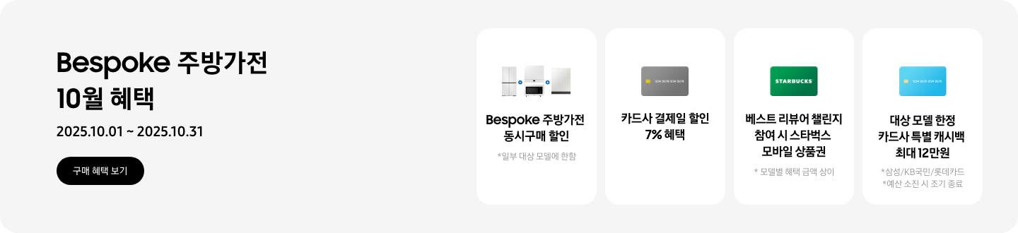 Bespoke 주방가전 10월 혜택, 2025.10.01 ~ 2025.10.31, 구매 혜택 보기,   - 냉장고, 큐커, 인덕션, 식기세척기가 함께 놓여 있는 이미지, Bespoke 주방가전 동시구매 할인, *일부 대상 모델에 한함   - 신용카드 이미지, 카드사 결제일 할인 7% 혜택   - 스타벅스 상품권 이미지, 베스트 리뷰어 챌린지 참여 시 스타벅스 모바일 상품권  *모델별 혜택 금액 상이   - 형광 파란색 카드, 대상 모델 한정 카드사 특별 캐시백 혜택 최대 12만원