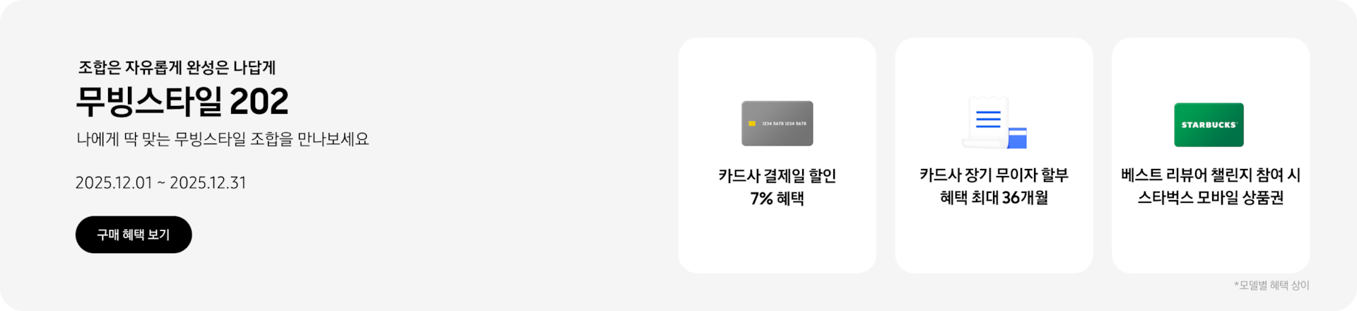 조합은 자유롭게 완성은 나답게, 무빙스타일 202, 나에게 딱 맞는 무빙스타일 조합을 만나보세요, 2025.12.01~2025.12.31, 구매 혜택 보기.  회색 카드 아이콘, 카드사 결제일 할인 7% 혜택,  흰색 영수증과 파란색 카드가 겹쳐진 아이콘, 카드사 장기 무이자 할부 혜택 최대 36개월,  스타벅스 모바일 상품권 아이콘, 베스트 리뷰어 챌린지 참여 시 스타벅스 모바일 상품권, *모델별 혜택 상이
