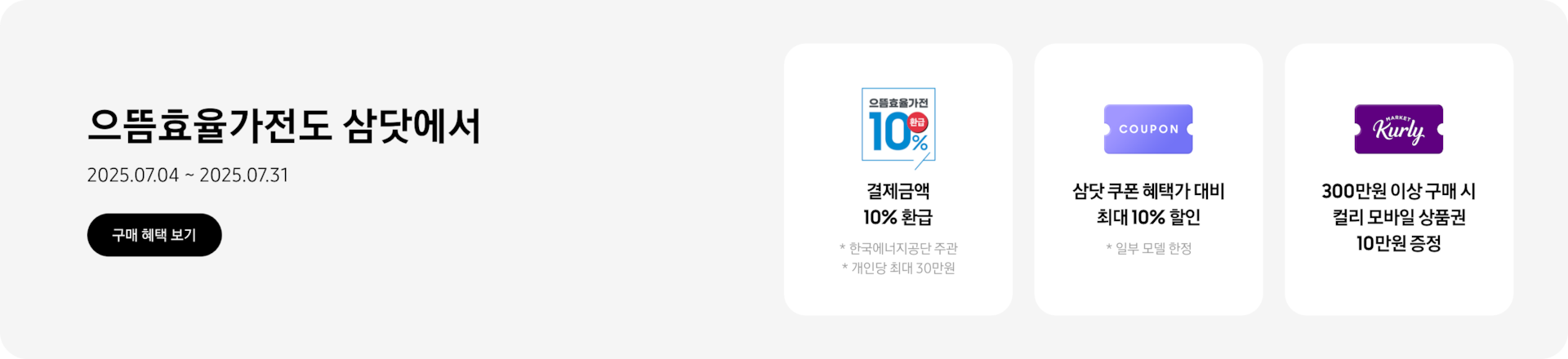 으뜸효율가전도 삼닷에서, 2025.07.04~2025.07.31, 구매 혜택 보기  결제금액 10% 환급, 한국에너지공단 주관, 개인당 최대 30만원, 으뜸효율가전 10% 환급 문구가 새겨진 로고  으뜸 쿠폰 혜택가 대비 최대 10% 할인, 일부 모델 한정, 쿠폰을 상징하는 아이콘  300만원 이상 구매 시 컬리 모바일 상품권 10만원 증정, 컬리 로고가 새겨진 카드