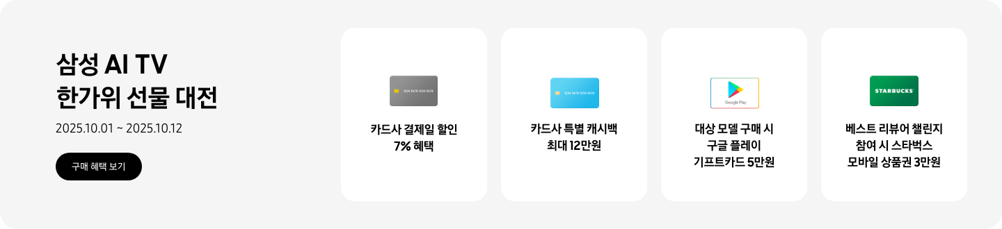 삼성 AI TV 한가위 선물 대전, 2025.10.01~2025.10.12 구매 혜택 보기.  회색 카드, 카드사 결제일 할인 7% 혜택  파란색 카드, 카드사 특별 캐시백 최대 12만원  구글 플레이 기프트 카드 아이콘, 대상 모델 구매 시 구글 플레이 기프트카드 5만원  초록색 스타벅스 카드 아이콘, 베스트 리뷰어 챌린지 참여 시 스타벅스 모바일 상품권 3만원  *모델별 혜택 상이.