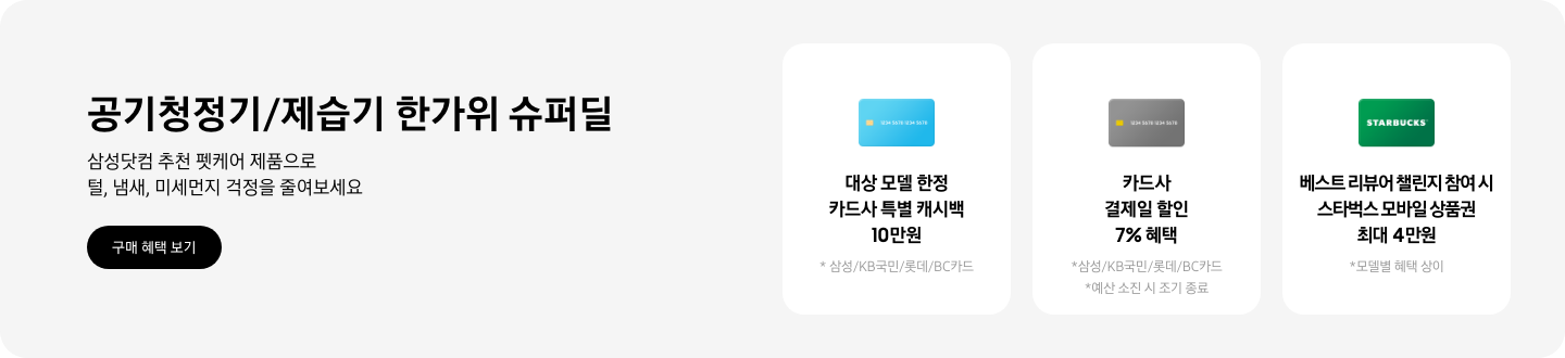 - 공기청정기/제습기 한가위 슈퍼딜, 삼성닷컴 추천 펫케어 제품으로 털, 냄새, 미세먼지 걱정을 줄여보세요 2025.09.01 ~2025.09.30 구매 혜택 보기  - 파란색 카드 아이콘,  대상 모델 한정 카드사 특별 캐시백 10만원  - 회색 카드 아이콘, 카드사 결제일 할인 7% 혜택  - 스타벅스 아이콘, 베스트 리뷰어 챌린지 참여 시 스타벅스 모바일 상품권 최대 4만원