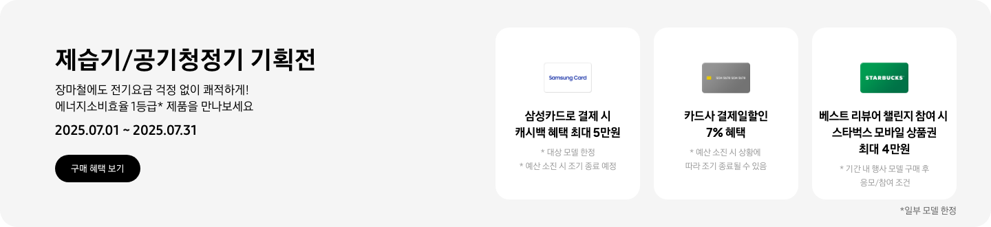 - 제습기/공기청정기 기획전, 장마철에도 전기요금 걱정 없이 쾌적하게! 에너지소비효율 1등급* 제품을 만나보세요  2025.07.01 ~2025.07.31 구매 혜택 보기  - 하얀색 삼성카드 아이콘, 삼성카드로 결제 시 캐시백 혜택 최대 5만원, 대상 모델 한정, 예 소진 시 조기 종료 예정  - 회색 카드 아이콘, 카드사 결제일할인 7% 혜택, 예산 소진 시 상황에 따라 조기 종료될 수 있음  - 스타벅스 아이콘, 베스트 리뷰어 챌린지 참여 시 스타벅스 모바일 상품권 최대 4만원, 기간 내 행사 모델 구매 후 응모/참여 조건  일부 모델 한정