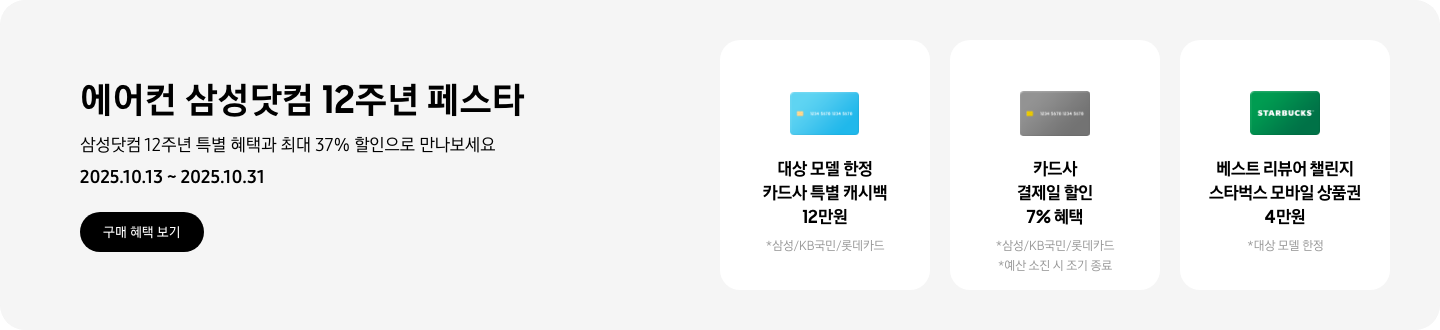 에어컨 삼성닷컴 12주년 페스타, 삼성닷컴 12주년 특별 혜택과 최대 37% 할인으로 만나보세요, 2025.10.13~2025.10.31, 구매 혜택 보기  대상 모델 한정 카드사 특별 캐시백 12만원, 삼성/KB국민/롯데카드, 하늘색 신용카드 아이콘  카드사 결제일 할인 7% 혜택, 삼성/KB국민/롯데카드, 예산 소진 시 조기 종료, 회색 신용카드 이미지  베스트 리뷰어 챌린지 스타벅스 모바일 상품권 4만원, 대상 모델 한정, 스타벅스 로고가 새겨져 있는 카드