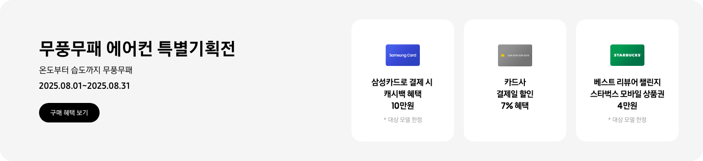 무풍무패 에어컨 특별기획전, 온도부터 습도까지 무풍무패, 2025.08.01~2025.08.31, 구매 혜택 보기  삼성카드로 결제 시 캐시백 혜택 10만원, 대상 모델 한정, Samsung Card 이미지  카드사 결제일 할인 7% 혜택, 회색 신용카드 이미지  베스트 리뷰어 챌린지 스타벅스 모바일 상품권 4만원, 대상 모델 한정, 스타벅스 로고가 새겨져 있는 카드