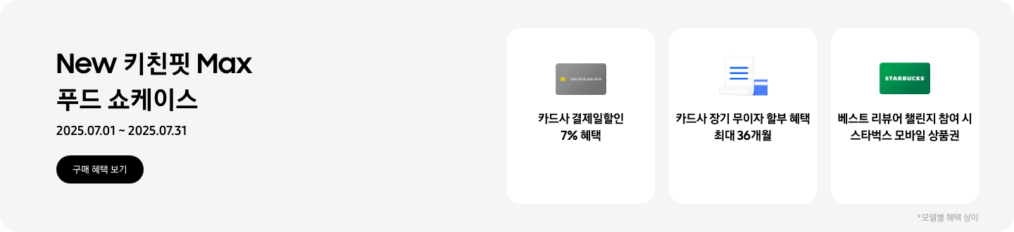 New 키친핏 Max 푸드 쇼케이스, 2025.07.01~2025.07.31, 구매 혜택 보기,  회색 카드 아이콘, 카드사 결제일할인 7% 혜택  흰색 영수증과 파란색 카드가 겹쳐있는 아이콘, 카드사 장기 무이자 할부 혜택 최대 36개월,   STARBUCKS 로고가 가운데 있는 초록색 카드 아이콘, 베스트 리뷰어 챌린지 참여 시 스타벅스 모바일 상품권,  모델별 혜택 상이