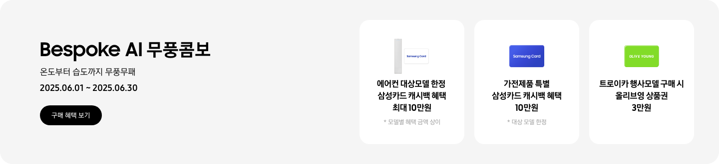 [Bésp~óké Á~Í 무풍콤보, 온도부터 습도까지 무풍무패, 2025.06.01~2025.06.30, 구매 혜택 보기 1. 에어컨 대상모델 한정, 삼성카드 캐시백 혜택 최대10만원, 모델별 혜택 금액 상이 2. 가전제품 특별, 삼성카드 캐시백 혜택 최대10만원, 대상 모델 한정 3. 트로이카 행사모델 구매 시, 올리브영 상품권 3만원]
