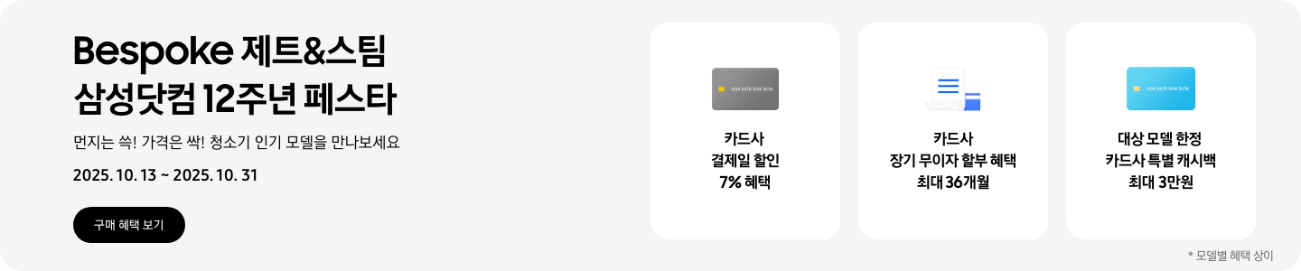 Bespoke 제트&스팀 삼성닷컴 12주년 페스타. 먼지는 쓱! 가격은 싹! 청소기 인기 모델을 만나보세요 2025.10.13 ~ 2025.10.31.  구매 혜택 보기, 회색 카드 아이콘, 카드사 결제일 할인 7% 혜택,  흰색 영수증과 파란색 카드가 겹쳐있는 아이콘, 카드사 장기 무이자 할부 혜택 최대 36개월,  파란색 카드 아이콘, 대상 모델 한정 카드사 특별 캐시백 최대 3만원,   *모델별 혜택 상이