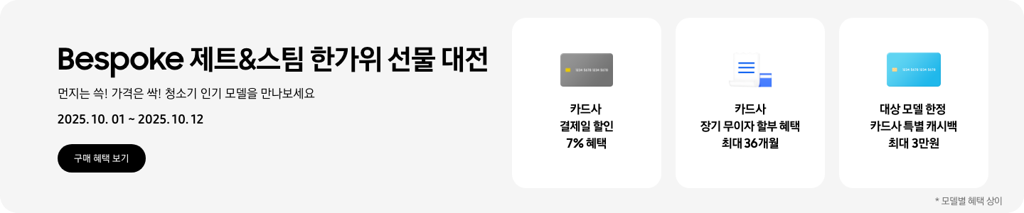 Bespoke 제트&스팀 한가위 선물 대전. 먼지는 쓱! 가격은 싹! 청소기 인기 모델을 만나보세요 2025.10.01~2025.10.12,  구매 혜택 보기, 회색 카드 아이콘, 카드사 결제일 할인 7% 혜택,  흰색 영수증과 파란색 카드가 겹쳐있는 아이콘, 카드사 장기 무이자 할부 혜택 최대 36개월,  파란색 카드 아이콘, 대상 모델 한정 카드사 특별 캐시백 최대 3만원,   *모델별 혜택 상이