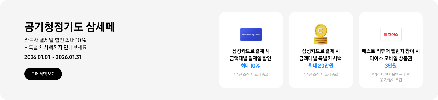 - 공기청정기도 삼세페, 카드사 결제일 할인 최대 10% + 특별 캐시백까지 만나보세요 2026.01.01 ~2026.01.31 구매 혜택 보기  - 파란색 카드 아이콘, 삼성카드로 결제 시 금액대별 결제일 할인 최대 10%   - 노란색 캐시 아이콘, 삼성카드로 결제 시 금액대별 특별 캐시백 최대 20만원  - 다이소 모바일 상품권 카드 아이콘, 베스트 리뷰어 챌린지 참여 시 다이소 모바일 상품권 3만원