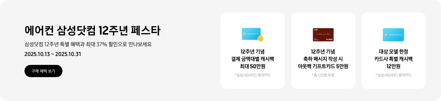 에어컨 삼성닷컴 12주년 페스타, 삼성닷컴 12주년 특별 혜택과 최대 37% 할인으로 만나보세요, 2025.10.13~2025.10.31, 구매 혜택 보기  12주년 기념 결제 금액대별 캐시백 최대 50만원, 삼성/KB국민/롯데카드, 하늘색 신용카드와 코인 아이콘  12주년 기념 축하 메시지 작성 시 아웃백 기프트카드 5만원, 총 120명 추첨, 아웃백 기프트카드 5만원권  대상 모델 한정 카드사 특별 캐시백 12만원, 삼성/KB국민/롯데카드, 하늘색 신용카드 아이콘