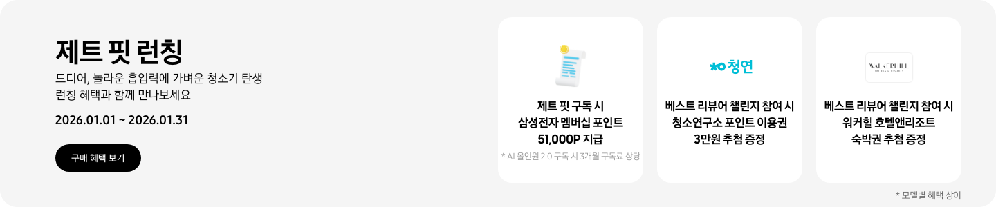제트 핏 런칭, 드디어, 놀라운 흡입력에 가벼운 청소기 탄생, 런칭 혜택과 함께 만나보세요. 2026.01.01 ~ 2026.01.31, 구매 혜택 보기  흰색 영수증 상단의 노란 코인이 겹쳐있는 아이콘, 제트 핏 구독 시 삼성전자 멤버십 포인트 51,000P 지급, * AI 올인원 2.0 구독 시 3개월 구독료 상당 청소연구소 로고, 베스트 리뷰어 챌린지 참여 시 청소연구소 포인트 이용권 3만원 추첨 증정 워커힐 호텔앤리조트 로고, 베스트 리뷰어 챌린지 참여 시 워커힐 호텔앤리조트 숙박권 추첨 증정  *모델별 혜택 상이