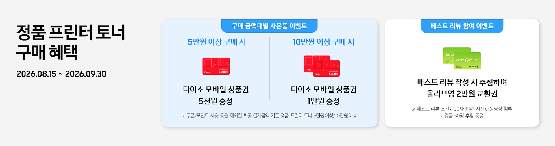 정품 프린터 토너 구매 혜택 2026.08.15 ~ 2026.09.30 5만원 이상 구매 시 다이소 모바일 상품권 5천원 증정, 다이소 모바일 상품권 5천원권 이미지 10만원 이상 구매 시 다이소 모바일 상품권 1만원 증정, 다이소 모바일 상품권 5천원권 두 장 겹친 이미지 베스트 리뷰 작성 시 추첨하여 올리브영 2만원 교환권, 올리브영 1만원권 두 장 겹친