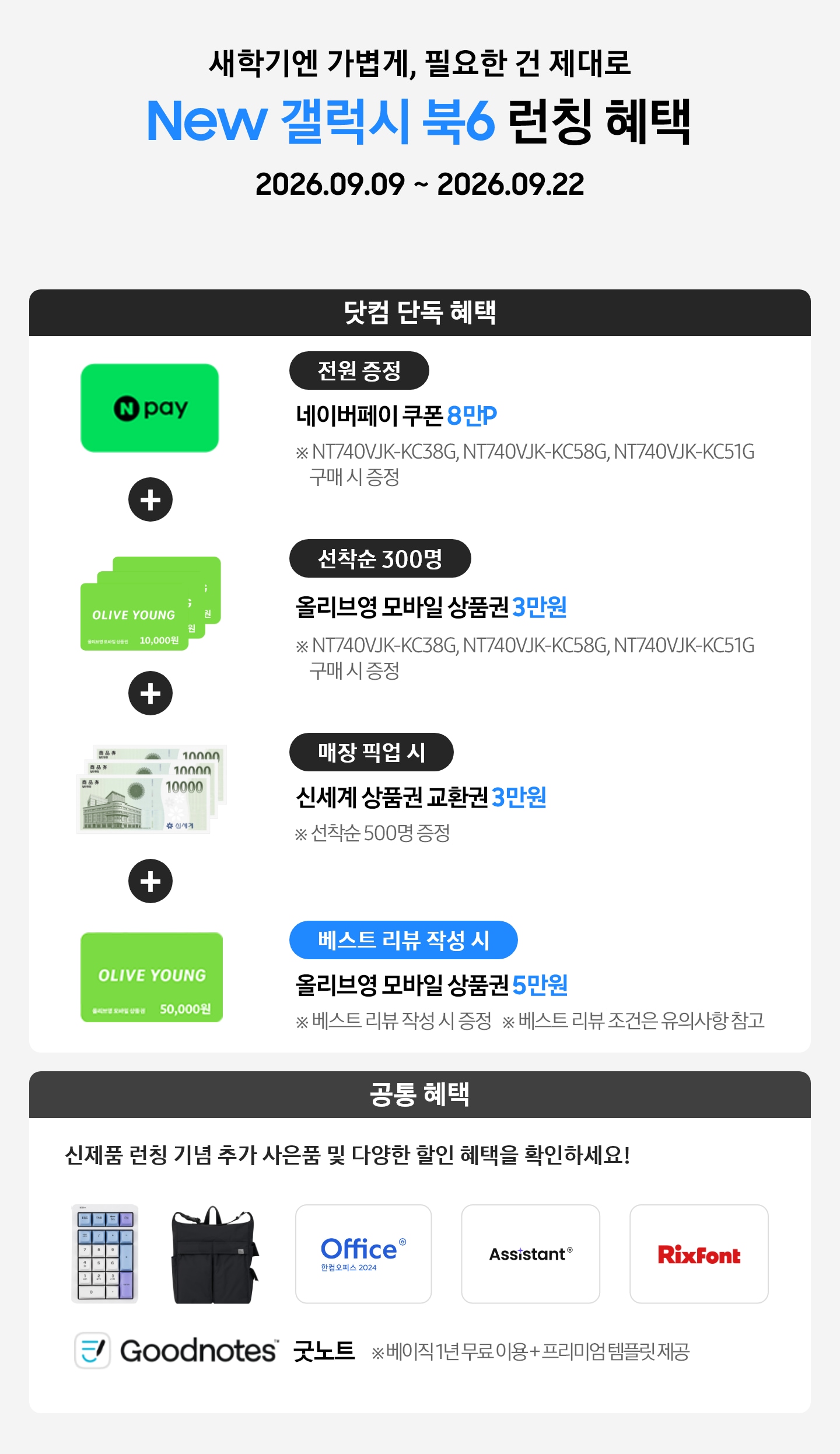 새학기엔 가볍게, 필요한 건 제대로 New 갤럭시 북6 런칭 혜택 2026.09.09 ~ 2026.09.22 닷컴 단독 혜택 전원 증정 네이버페이 쿠폰 8만P ※ NT740VJK-KC38G, NT740VJK-KC58G,NT740VJK-KC51G 구매 시 증정, 선착순 300명 올리브영 모바일 상품권 5만원 ※ NT740VJK-KC38G, NT740VJK-KC58G, NT740VJK-KC51G​ 구매 시 증정, 매장 픽업 시 신세계 상품권 교환권 3만원 ※ 선착순 500명 증정, 베스트 리뷰 작성 시 올리브영 모바일 상품권 5만원 ※ 베스트 리뷰 작성 시 증정 ※ 베스트 리뷰 조건은 유의사항 참고, 공통 혜택 신제품 런칭 기념 추가 사은품 및 다양한 할인 혜택을 확인하세요! 카피 아래로 지클릭커 무선 넘버키패드 키보드 이미지, Sweetch 브랜드 백팩 이미지, 한컴 삼성 오피스팩 이미지, Goodnotes 이미지가 있는 모습