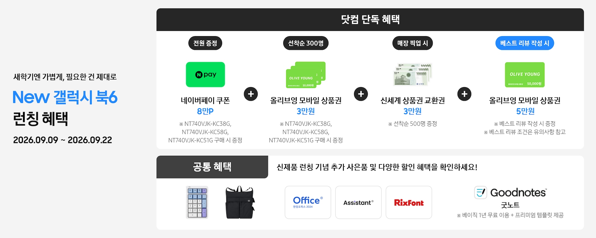 새학기엔 가볍게, 필요한 건 제대로 New 갤럭시 북6 런칭 혜택 2026.09.09 ~ 2026.09.22 닷컴 단독 혜택 전원 증정 네이버페이 쿠폰 8만P ※ NT740VJK-KC38G, NT740VJK-KC58G,NT740VJK-KC51G 구매 시 증정, 선착순 300명 올리브영 모바일 상품권 5만원 ※ NT740VJK-KC38G, NT740VJK-KC58G, NT740VJK-KC51G​ 구매 시 증정, 매장 픽업 시 신세계 상품권 교환권 3만원 ※ 선착순 500명 증정, 베스트 리뷰 작성 시 올리브영 모바일 상품권 5만원 ※ 베스트 리뷰 작성 시 증정 ※ 베스트 리뷰 조건은 유의사항 참고, 공통 혜택 신제품 런칭 기념 추가 사은품 및 다양한 할인 혜택을 확인하세요! 카피 아래로 지클릭커 무선 넘버키패드 키보드 이미지, Sweetch 브랜드 백팩 이미지, 한컴 삼성 오피스팩 이미지, Goodnotes 이미지가 있는 모습