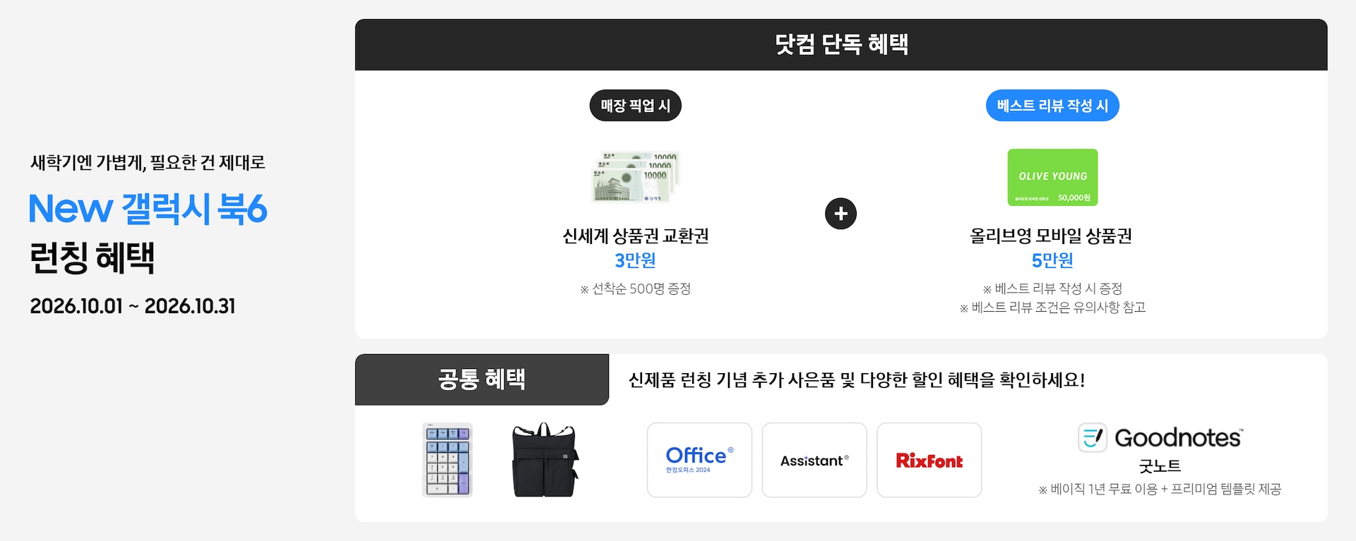 새학기엔 가볍게, 필요한 건 제대로 New 갤럭시 북6 런칭 혜택 2026.10.01 ~ 2026.10.31 닷컴 단독 혜택 매장 픽업 시 신세계 상품권 교환권 3만원 ※ 선착순 500명 증정, 베스트 리뷰 작성 시 올리브영 모바일 상품권 5만원 ※ 베스트 리뷰 작성 시 증정 ※ 베스트 리뷰 조건은 유의사항 참고, 공통 혜택 신제품 런칭 기념 추가 사은품 및 다양한 할인 혜택을 확인하세요! 카피 아래로 지클릭커 무선 넘버키패드 키보드 이미지, Sweetch 브랜드 백팩 이미지, 한컴 삼성 오피스팩 이미지, Goodnotes 이미지가 있는 모습