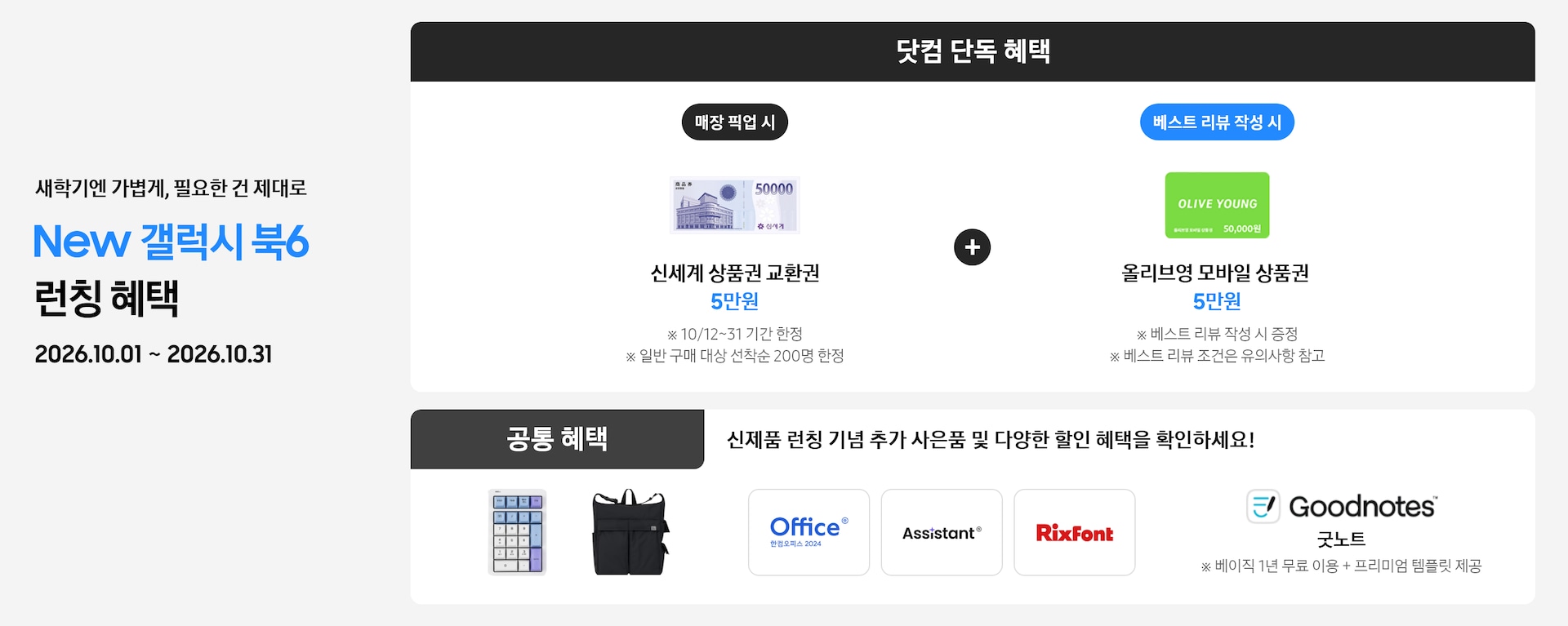 새학기엔 가볍게, 필요한 건 제대로 New 갤럭시 북6 런칭 혜택 2026.10.01 ~ 2026.10.31 닷컴 단독 혜택 매장 픽업 시 신세계 상품권 교환권 5만원 ※ 10/12~31 기간 한정, ※ 일반 구매 대상 선착순 200명 한정, 베스트 리뷰 작성 시 올리브영 모바일 상품권 5만원 ※ 베스트 리뷰 작성 시 증정 ※ 베스트 리뷰 조건은 유의사항 참고, 공통 혜택 신제품 런칭 기념 추가 사은품 및 다양한 할인 혜택을 확인하세요! 카피 아래로 지클릭커 무선 넘버키패드 키보드 이미지, Sweetch 브랜드 백팩 이미지, 한컴 삼성 오피스팩 이미지, Goodnotes 이미지가 있는 모습