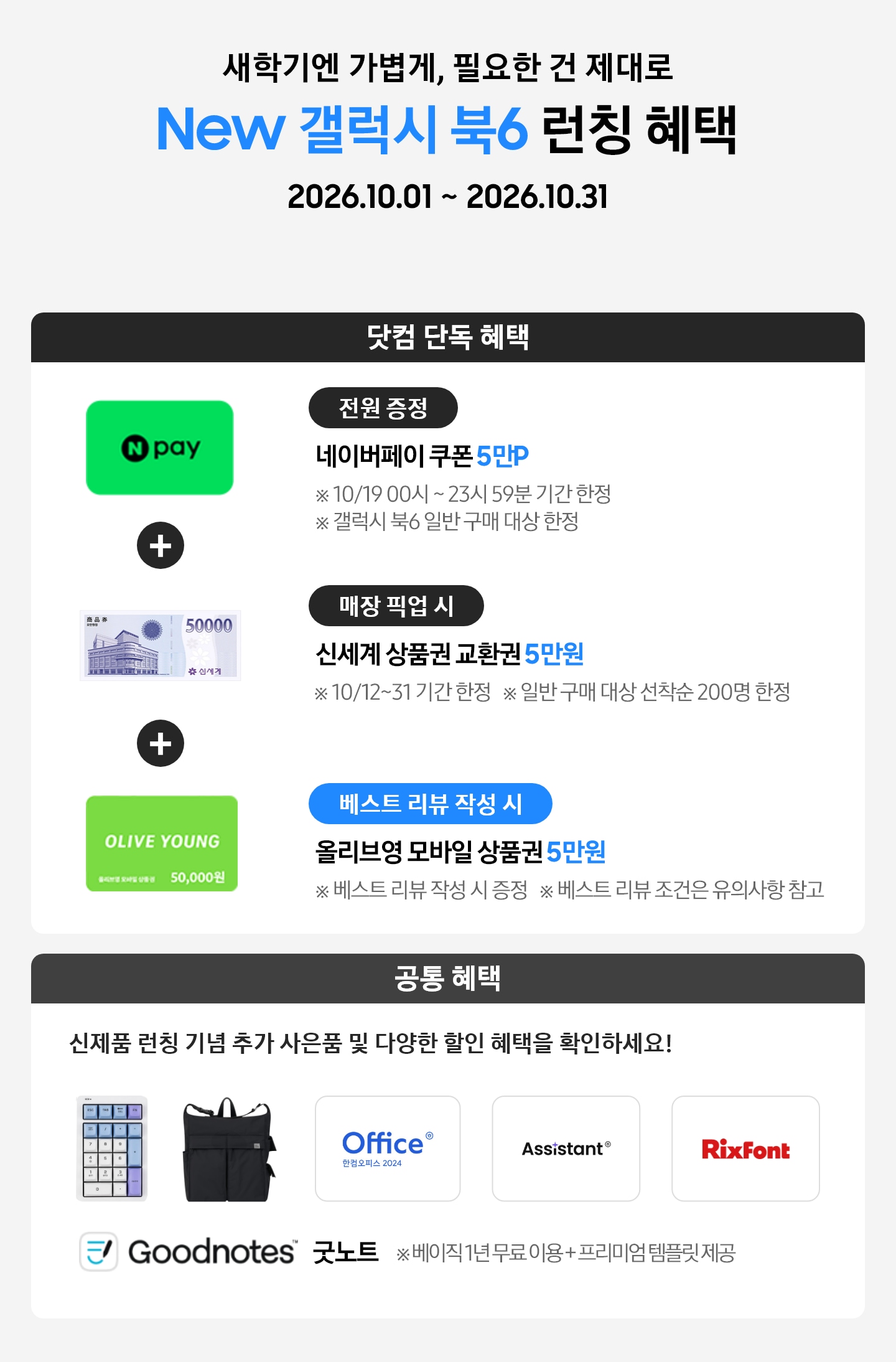 새학기엔 가볍게, 필요한 건 제대로 New 갤럭시 북6 런칭 혜택 2026.10.01 ~ 2026.10.31 닷컴 단독 혜택 전원 증정 네이버페이 쿠폰 5만P ※ 10/19 00시 ~ 23시 59분 기간 한정 ※ 갤럭시 북6 일반 구매 대상 한정, 매장 픽업 시 신세계 상품권 교환권 5만원 ※ 10/12~31 기간 한정, ※ 일반 구매 대상 선착순 200명 한정, 베스트 리뷰 작성 시 올리브영 모바일 상품권 5만원 ※ 베스트 리뷰 작성 시 증정 ※ 베스트 리뷰 조건은 유의사항 참고, 공통 혜택 신제품 런칭 기념 추가 사은품 및 다양한 할인 혜택을 확인하세요! 카피 아래로 지클릭커 무선 넘버키패드 키보드 이미지, Sweetch 브랜드 백팩 이미지, 한컴 삼성 오피스팩 이미지, Goodnotes 이미지가 있는 모습