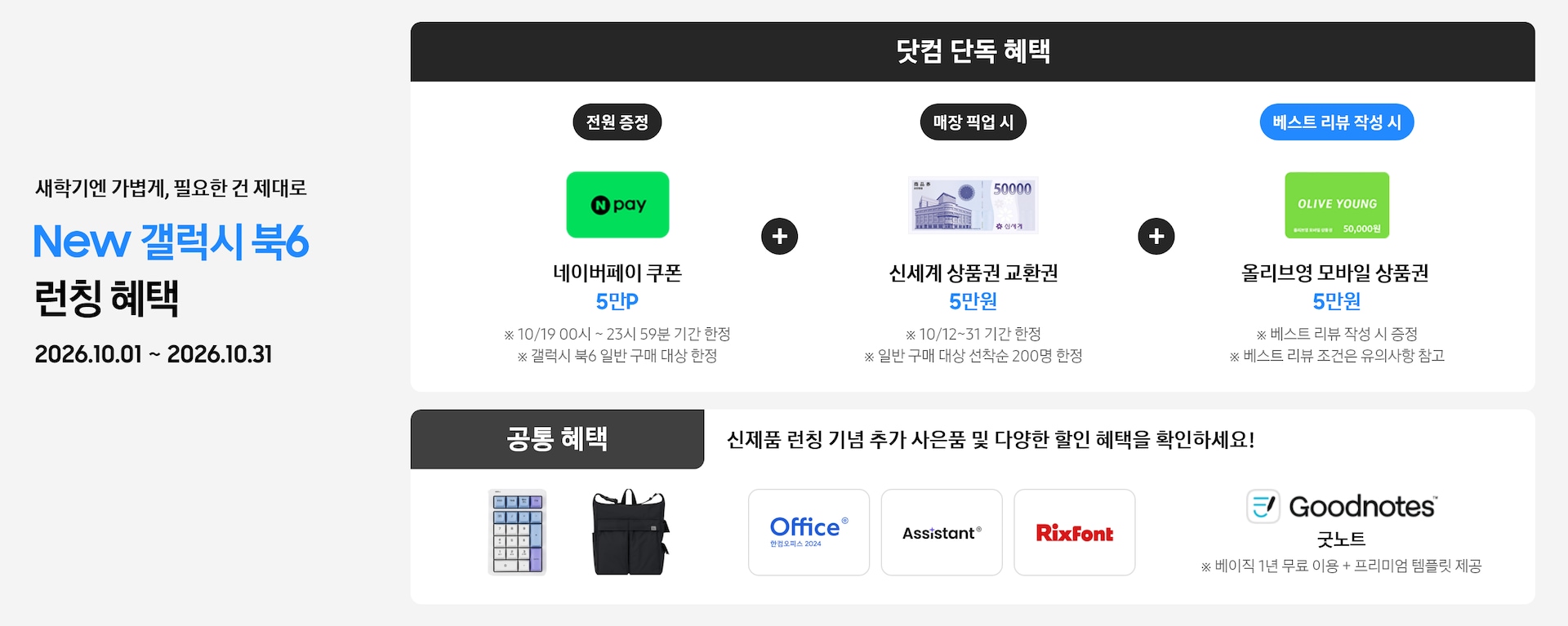새학기엔 가볍게, 필요한 건 제대로 New 갤럭시 북6 런칭 혜택 2026.10.01 ~ 2026.10.31 닷컴 단독 혜택 전원 증정 네이버페이 쿠폰 5만P ※ 10/19 00시 ~ 23시 59분 기간 한정 ※ 갤럭시 북6 일반 구매 대상 한정, 매장 픽업 시 신세계 상품권 교환권 5만원 ※ 10/12~31 기간 한정, ※ 일반 구매 대상 선착순 200명 한정, 베스트 리뷰 작성 시 올리브영 모바일 상품권 5만원 ※ 베스트 리뷰 작성 시 증정 ※ 베스트 리뷰 조건은 유의사항 참고, 공통 혜택 신제품 런칭 기념 추가 사은품 및 다양한 할인 혜택을 확인하세요! 카피 아래로 지클릭커 무선 넘버키패드 키보드 이미지, Sweetch 브랜드 백팩 이미지, 한컴 삼성 오피스팩 이미지, Goodnotes 이미지가 있는 모습