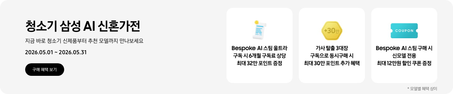 청소기 삼성 AI 신혼가전, 지금 바로 청소기 신제품부터 추천 모델까지 만나보세요, 2026.05.01 - 2026.05.31, 구매 혜택 보기, 흰색 영수증 상단의 노란 코인이 겹쳐있는 아이콘, Bespoke AI 스팀 울트라 구독 시 6개월 구독료 상당 최대 32만 포인트 증정  금색 육각형 모형 안에 +30만이 쓰여있는 아이콘, 가사 탈출 3대장 구독으로 동시구매 시 최대 30만 포인트 추가 혜택 COUPON이 적혀있는 하늘색 쿠폰 아이콘, Bespoke AI 스팀 구매 시 신모델 전용 최대 12만원 할인 쿠폰 증정  *모델별 혜택 상이