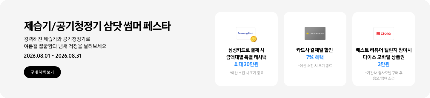 - 제습기/공기청정기 삼닷 썸머 페스타 강력해진 제습기와 공기청정기로 여름철 꿉꿉함과 냄새 걱정을 날려보세요 2026.08.01 ~2026.08.31 구매 혜택 보기  - 삼성카드 특별 캐시백 아이콘, 삼성카드로 결제 시 금액대별 특별 캐시백 최대 30만원  - 회색 카드 아이콘, 카드사 결제일 할인 7% 혜택  - 다이소 모바일 상품권 아이콘, 베스트 리뷰어 챌린지 참여 시 다이소 모바일 상품권 3만원