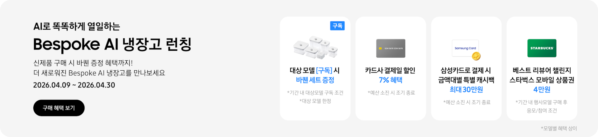 Bespoke AI 냉장고 런칭, 신제품 구매 시 바퀜 증정 혜택까지! 더 새로워진 Bespoke AI 냉장고를 만나보세요  2026.04.09~2026.04.30  구매혜택보기  바퀜 밀폐용기 이미지, 대상 모델 구독 시 바퀜 세트 증정  회색 카드 아이콘, 카드사 결제일 할인 7% 혜택  동전 코인 캐시백 아이콘, 삼성카드로 결제 시 금액대별 특별 캐시백 최대 30만원  STARBUCKS 로고가 가운데 있는 초록색 카드 아이콘, 베스트 리뷰어 챌린지 참여 시 스타벅스 모바일 상품권 4만원