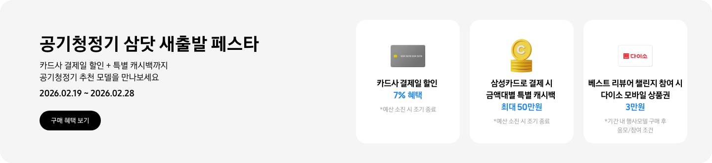 - 공기청정기 삼닷 새출발 페스타 카드사 결제일 할인  + 특별 캐시백까지 공기청정기 추천 모델을 만나보세요 2026.02.19 ~2026.02.28 구매 혜택 보기  - 회색 카드 아이콘, 카드사 결제일 할인 7%   - 노란색 캐시 아이콘, 삼성카드로 결제 시 금액대별 특별 캐시백 최대 50만원  - 다이소 모바일 상품권 카드 아이콘, 베스트 리뷰어 챌린지 참여 시 다이소 모바일 상품권 3만원