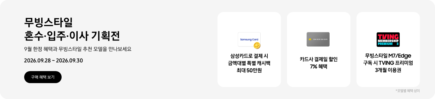 무빙스타일 혼수&middot;입주&middot;이사 기획전, 9월 한정 혜택과 무빙스타일 추천 모델을 만나보세요, 2026.09.28 - 2026.09.30, 구매 혜택 보기,  Samsung Card 로고가 그려진 흰색 카드와 노란색 코인이 겹친 아이콘, 삼성카드로 결제 시 금액대별 특별 캐시백 최대 50만원,  회색 카드 아이콘, 카드사 결제일 할인 7% 혜택,  티빙 로고가 그려진 프리미엄 멤버십 아이콘, 무빙스타일 M7/Edge 구독 시 TVING 프리미엄 3개월 이용권  *모델별 혜택 상이