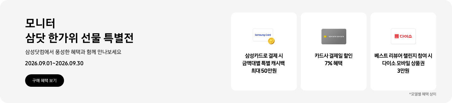 모니터 삼닷 한가위 선물 특별전, 삼성닷컴에서 풍성한 혜택과 함께 만나보세요, 2026.09.01 ~ 2026.09.30, 구매 혜택 보기.  Samsung Card가 쓰여있는 흰색 카드와 노란색 코인 아이콘, 삼성카드로 결제 시 금액대별 특별 캐시백 최대 50만원,  회색 카드 아이콘, 카드사 결제일 할인 7% 혜택,  다이소 로고가 기재된 흰색 카드 아이콘, 베스트 리뷰어 챌린지 참여 시 다이소 모바일 상품권 3만원,   *모델별 혜택 상이