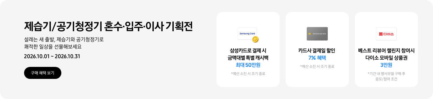- 제습기/공기청정기 혼수&middot;입주&middot;이사 기획전 설레는 새 출발, 제습기와 공기청정기로 쾌적한 일상을 선물해보세요 2026.10.01 ~2026.10.31 구매 혜택 보기  - 삼성카드 특별 캐시백 아이콘, 삼성카드로 결제 시 금액대별 특별 캐시백 최대 50만원  - 회색 카드 아이콘, 카드사 결제일 할인 7% 혜택  - 다이소 모바일 상품권 아이콘, 베스트 리뷰어 챌린지 참여 시 다이소 모바일 상품권 3만원