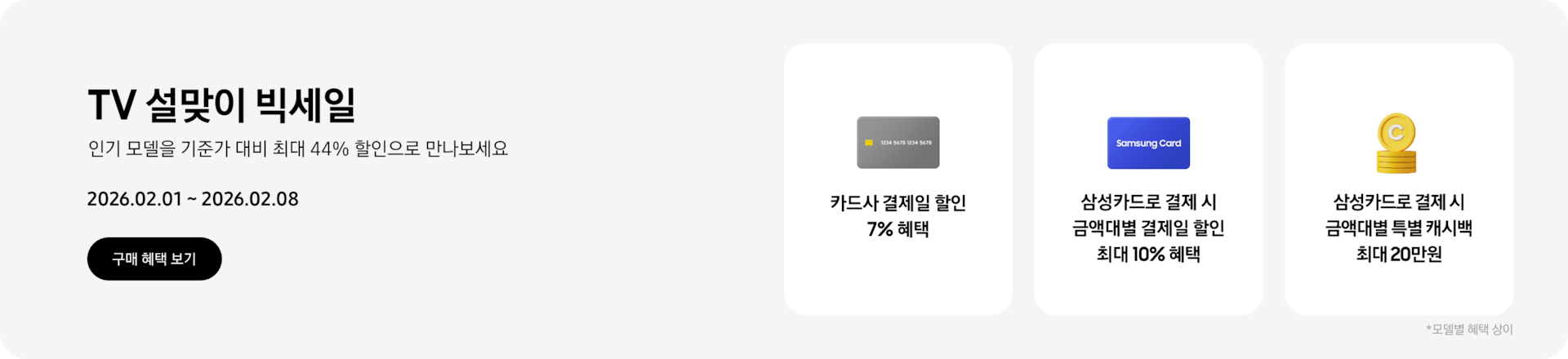TV 설맞이 빅세일, 인기 모델을 기준가 대비 최대 44% 할인으로 만나보세요 2026.02.01~2026.02.08 구매 혜택 보기.  회색 카드, 카드사 결제일 할인 7% 혜택  파란색 Samsung Card, 삼성카드로 결제 시 금액대별 결제일 할인 최대 10% 혜택  쌓여있는 노란색 동전, 삼성카드로 결제 시 금액대별 특별 캐시백 최대 20만원  *모델별 혜택 상이.