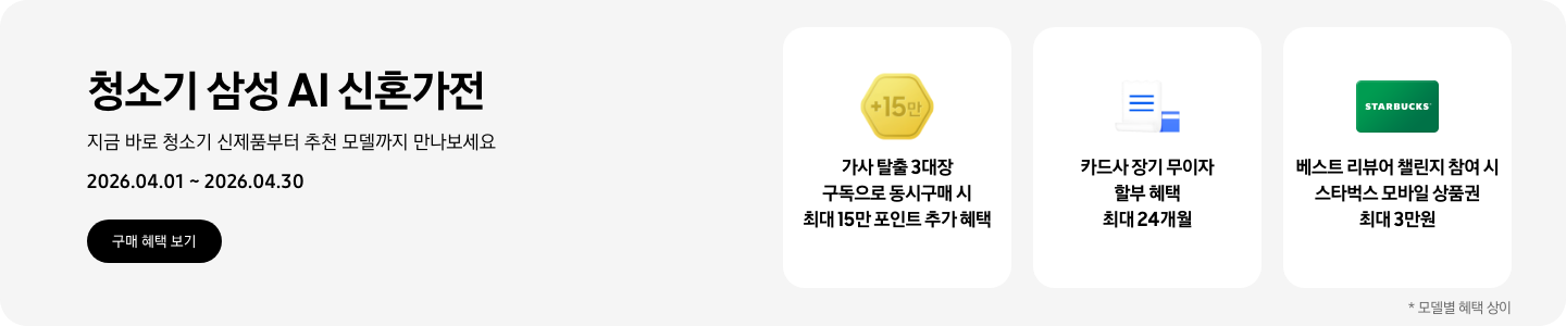 청소기 삼성 AI 신혼가전, 지금 바로 청소기 신제품부터 추천 모델까지 만나보세요, 2026.04.01 - 2026.04.30, 구매 혜택 보기, 금색 육각형 모형안에 +15만이 쓰여있는 아이콘, 가사 탈출 3대장 구독으로 동시구매 시 최대 15만 포인트 추가 혜택  흰색 영수증과 파란색 카드가 겹쳐져있는 아이콘, 카드사 장기 무이자 할부 혜택 최대 24개월  초록색 스타벅스 모바일 상품권, 베스트 리뷰어 챌린지 참여 시 스타벅스 모바일 상품권 최대 3만원  *모델별 혜택 상이