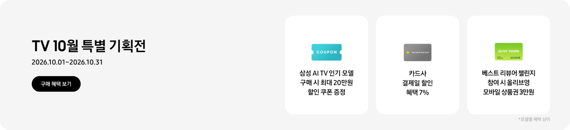TV 10월 특별 기획전, 2026.10.01~2026.10.31 구매 혜택 보기.  COUPON이 적혀있는 하늘색 카드, 삼성 AI TV 인기 모델 구매 시 최대 20만원 할인 쿠폰 증정,  회색 카드, 카드사 결제일 할인 혜택 7%  OLIVE YOUNG이 적혀있는 초록색 카드, 베스트 리뷰어 챌린지 참여 시 올리브영 모바일 상품권 3만원  *모델별 혜택 상이.