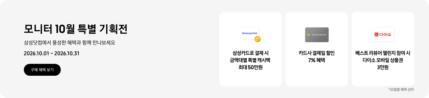 모니터 10월 특별 기획전, 삼성닷컴에서 풍성한 혜택과 함께 만나보세요, 2026.10.01 ~ 2026.10.31, 구매 혜택 보기.  Samsung Card가 쓰여있는 흰색 카드와 노란색 코인 아이콘, 삼성카드로 결제 시 금액대별 특별 캐시백 최대 50만원,  회색 카드 아이콘, 카드사 결제일 할인 7% 혜택,   다이소 로고가 기재된 흰색 카드 아이콘, 베스트 리뷰어 챌린지 참여 시 다이소 모바일 상품권 3만원,   *모델별 혜택 상이