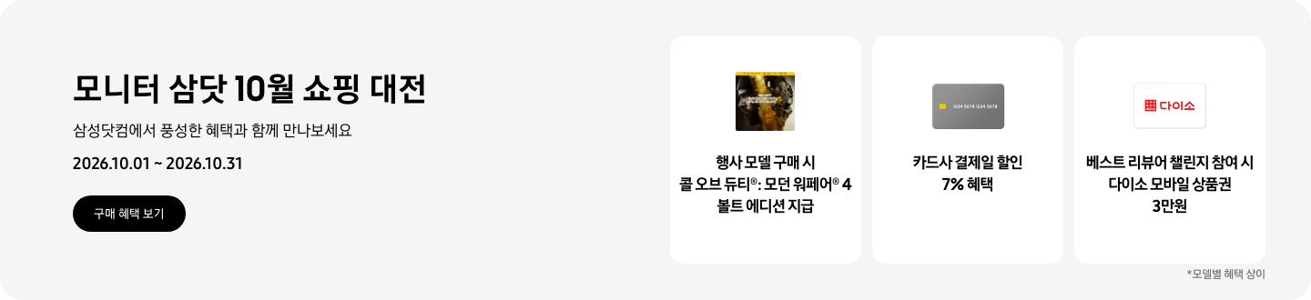 모니터 삼닷 10월 쇼핑 대전, 삼성닷컴에서 풍성한 혜택과 함께 만나보세요, 2026.10.01 ~ 2026.10.31, 구매 혜택 보기.  콜 오브 듀티&reg;: 모던 워페어&reg; 4 볼트 에디션 아이콘, 행사 모델 구매 시 콜 오브 듀티&reg;: 모던 워페어&reg; 4 볼트 에디션 지급,  회색 카드 아이콘, 카드사 결제일 할인 7% 혜택,   다이소 로고가 기재된 흰색 카드 아이콘, 베스트 리뷰어 챌린지 참여 시 다이소 모바일 상품권 3만원,   *모델별 혜택 상이
