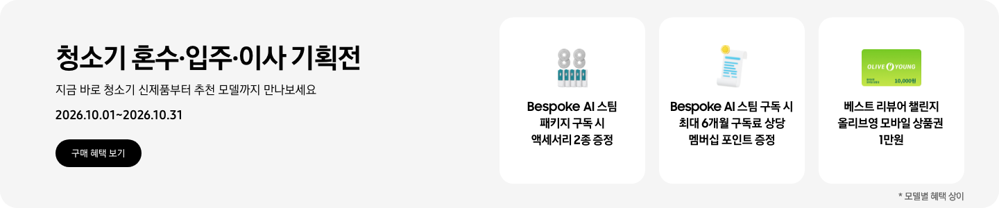 청소기 혼수&middot;입주&middot;이사 기획전, 지금 바로 청소기 신제품부터 추천 모델까지 만나보세요, 2026.10.01~2026.10.31, 구매 혜택 보기,  스팀용 다회용포와 스팀용 먼지봉투, Bespoke AI 스팀 패키지 구독 시 액세서리 2종 증정,  영수증과 코인이 그려진 아이콘, Bespoke AI 스팀 구독 시 최대 6개월 구독료 상당 멤버십 포인트 증정,  올리브영 모바일 상품권 아이콘, 베스트 리뷰어 챌린지 올리브영 모바일 상품권 1만원  *모델별 혜택 상이