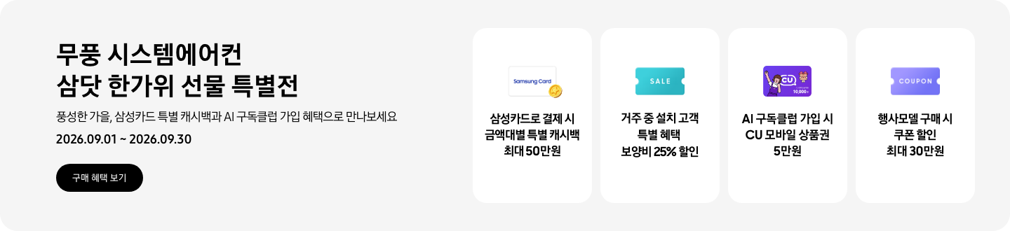 무풍 시스템에어컨 삼닷 한가위 선물 특별전, 풍성한 가을, 삼성카드 특별 캐시백과 AI 구독클럽 가입 혜택으로 만나보세요, 2026.09.01 ~ 2026.09.30, 구매 혜택 보기  삼성카드로 결제 시 금액대별 특별 캐시백 최대 50만원, Samsung Card 로고가 있는 카드와 캐시백을 의미하는 아이콘  거주 중 설치 고객 특별 혜택 보양비 25% 할인, 'SALE' 이 새겨진 카드  AI 구독클럽 가입 시 CU 모바일 상품권 5만원, CU 모바일 금액권 카드  행사모델 구매 시 쿠폰 할인 최대 30만원, 쿠폰 할인을 상징하는 'COUPON' 이 새겨진 카드