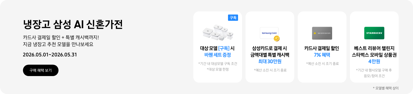냉장고 삼성 AI 신혼가전, 카드사 결제일 할인 + 특별 캐시백까지! 지금 냉장고 추천 모델을 만나보세요  2026.05.01~2026.05.31  구매혜택보기  바퀜 밀폐용기 이미지, 대상 모델 구독 시 바퀜 세트 증정  동전 코인 캐시백 아이콘, 삼성카드로 결제 시 금액대별 특별 캐시백 최대 30만원  회색 카드 아이콘, 카드사 결제일 할인 7% 혜택  STARBUCKS 로고가 가운데 있는 초록색 카드 아이콘, 베스트 리뷰어 챌린지 참여 시 스타벅스 모바일 상품권 4만원 