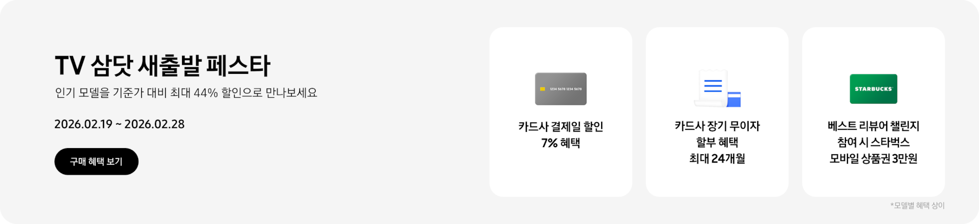 TV 삼닷 새출발 페스타, 인기 모델을 기준가 대비 최대 44% 할인으로 만나보세요 2026.02.19~2026.02.28 구매 혜택 보기.  회색 카드, 카드사 결제일 할인 7% 혜택  하얀색 영수증, 카드사 장기 무이자 할부 혜택 최대 24개월  초록색 스타벅스 카드, 베스트 리뷰어 챌린지 참여 시 스타벅스 모바일 상품권 3만원  *모델별 혜택 상이.