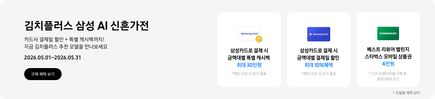 김치플러스 삼성 AI 신혼가전, 카드사 결제일 할인 + 특별 캐시백까지 지금 김치플러스 추천 모델을 만나보세요  2026.05.01~2026.05.31  구매혜택보기  동전 코인 캐시백 아이콘, 삼성카드로 결제 시 금액대별 특별 캐시백 최대 30만원  삼성 카드 아이콘, 삼성카드로 결제 시 금액대별 결제일 할인 최대 10% 혜택  STARBUCKS 로고가 가운데 있는 초록색 카드 아이콘, 베스트 리뷰어 챌린지 참여 시 스타벅스 모바일 상품권 4만원